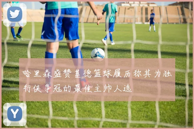 哈里森盛赞基德篮球履历称其为独行侠争冠的最佳主帅人选