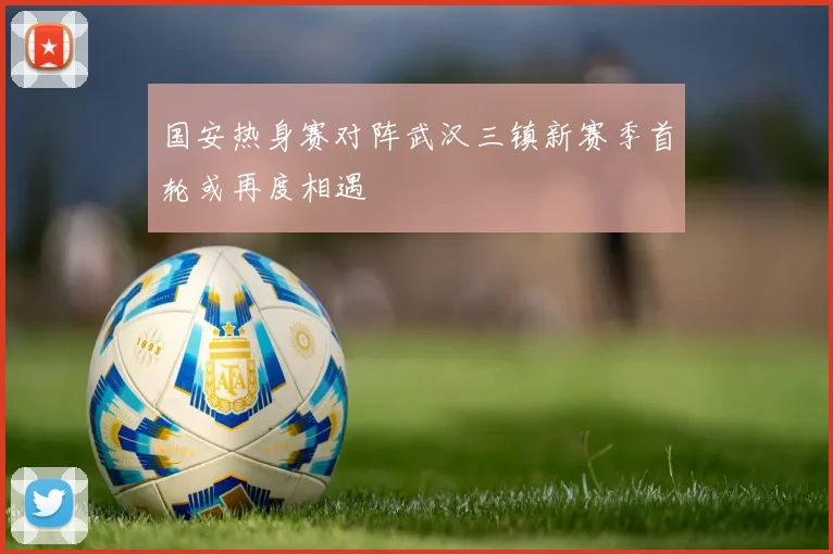 国安热身赛对阵武汉三镇新赛季首轮或再度相遇