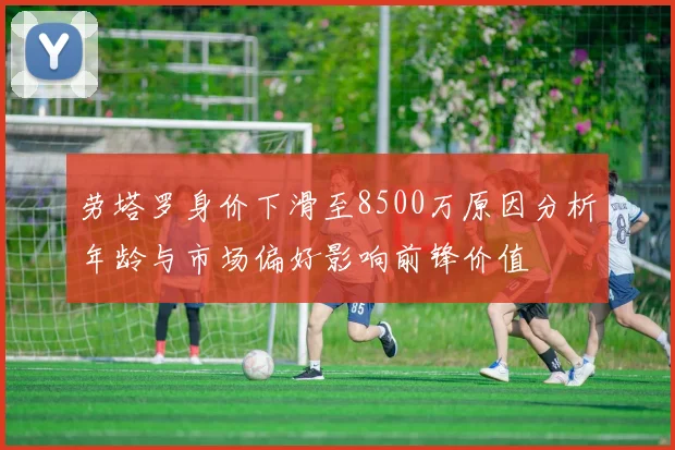 劳塔罗身价下滑至8500万原因分析年龄与市场偏好影响前锋价值