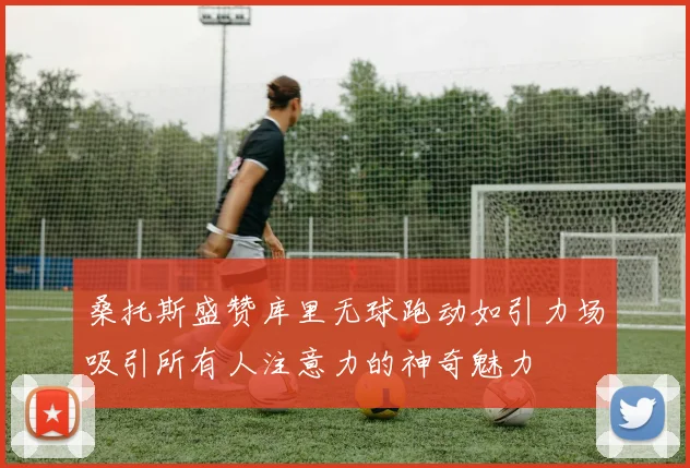 桑托斯盛赞库里无球跑动如引力场吸引所有人注意力的神奇魅力