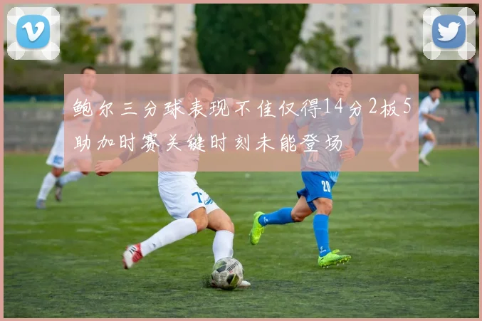 鲍尔三分球表现不佳仅得14分2板5助加时赛关键时刻未能登场
