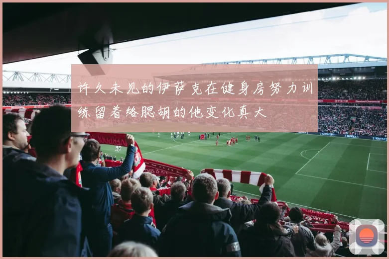 许久未见的伊萨克在健身房努力训练留着络腮胡的他变化真大
