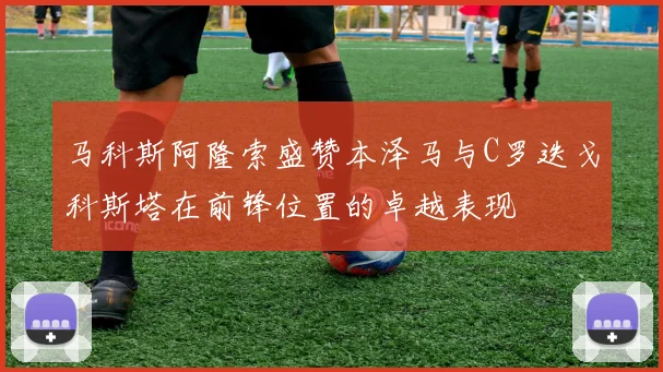 马科斯阿隆索盛赞本泽马与C罗迭戈科斯塔在前锋位置的卓越表现