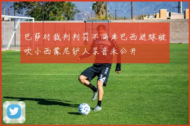 巴萨对裁判判罚不满库巴西进球被吹小西蒙尼铲人录音未公开