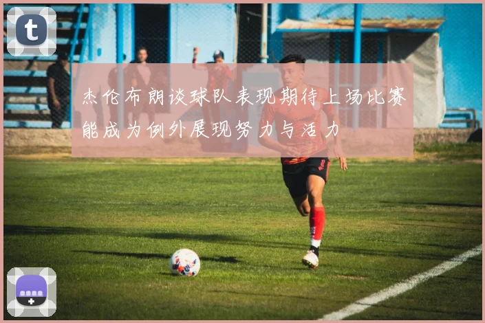 杰伦布朗谈球队表现期待上场比赛能成为例外展现努力与活力