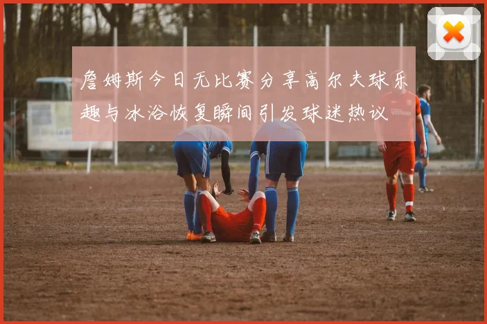 詹姆斯今日无比赛分享高尔夫球乐趣与冰浴恢复瞬间引发球迷热议