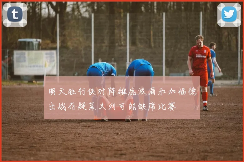 明天独行侠对阵雄鹿浓眉和加福德出战存疑莱夫利可能缺席比赛