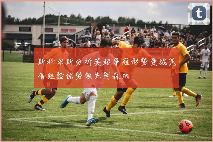 斯科尔斯分析英超争冠形势曼城凭借经验优势领先阿森纳