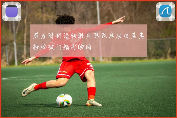 最后时刻逆转胜利恩昆库助攻莱奥轻松破门精彩瞬间
