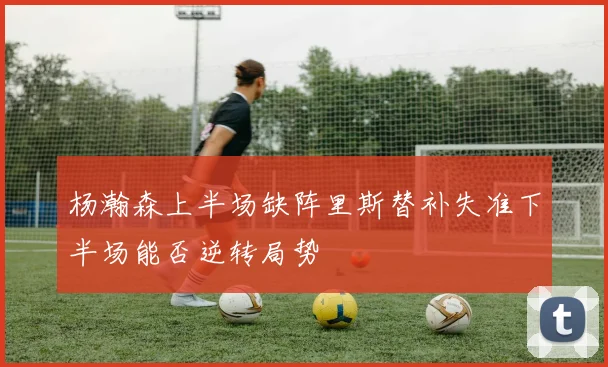 杨瀚森上半场缺阵里斯替补失准下半场能否逆转局势