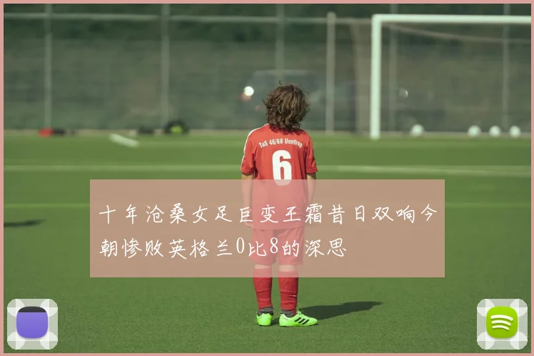 十年沧桑女足巨变王霜昔日双响今朝惨败英格兰0比8的深思