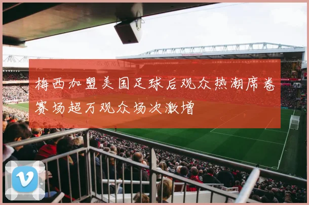 梅西加盟美国足球后观众热潮席卷赛场超万观众场次激增