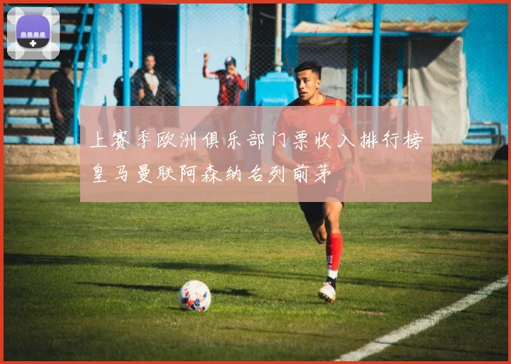 上赛季欧洲俱乐部门票收入排行榜皇马曼联阿森纳名列前茅