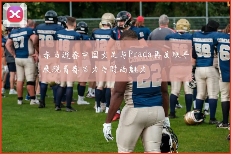 赤马迎春中国女足与Prada再度联手展现青春活力与时尚魅力