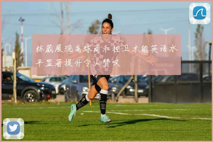 林葳展现高球商和控卫才能英语水平显著提升令人赞叹