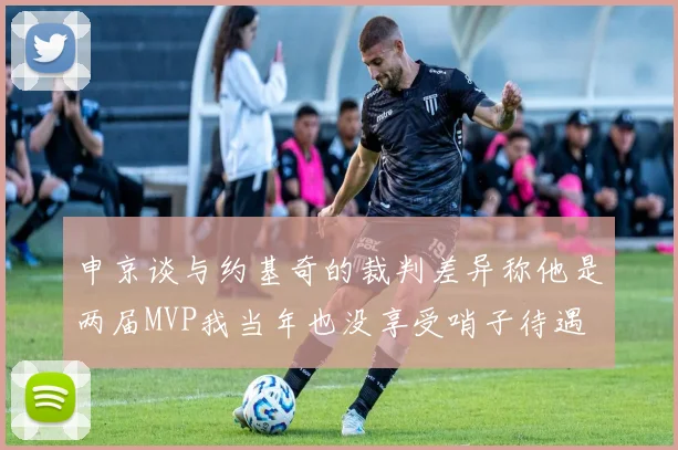 申京谈与约基奇的裁判差异称他是两届MVP我当年也没享受哨子待遇