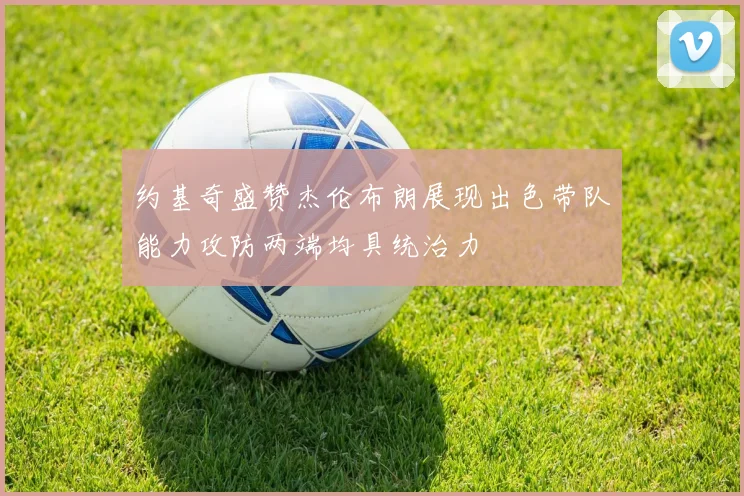 约基奇盛赞杰伦布朗展现出色带队能力攻防两端均具统治力