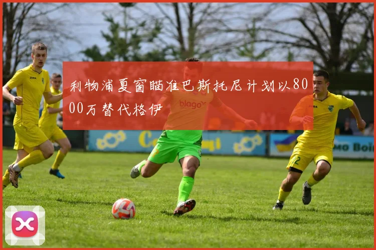 利物浦夏窗瞄准巴斯托尼计划以8000万替代格伊