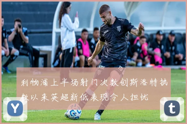 利物浦上半场射门次数创斯洛特执教以来英超新低表现令人担忧