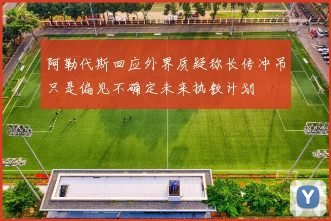 阿勒代斯回应外界质疑称长传冲吊只是偏见不确定未来执教计划