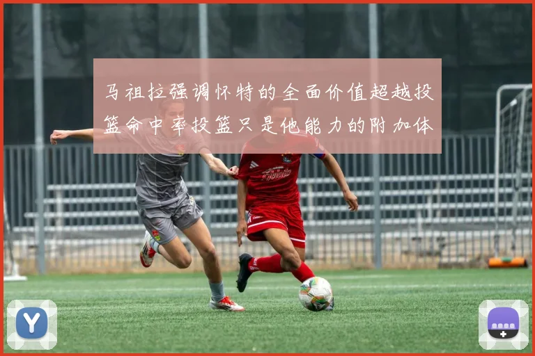 马祖拉强调怀特的全面价值超越投篮命中率投篮只是他能力的附加体现