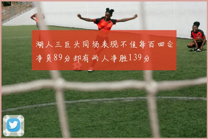湖人三巨头同场表现不佳每百回合净负89分却有两人净胜139分