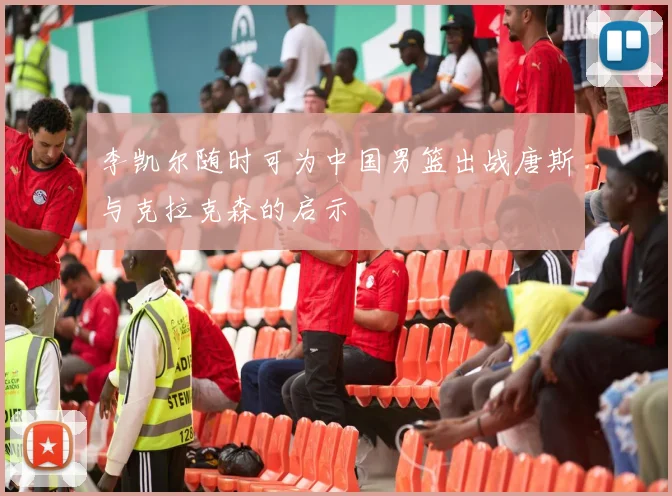 李凯尔随时可为中国男篮出战唐斯与克拉克森的启示