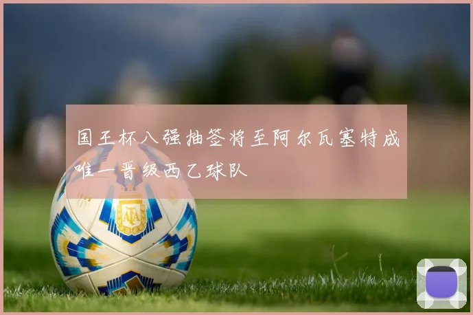 国王杯八强抽签将至阿尔瓦塞特成唯一晋级西乙球队