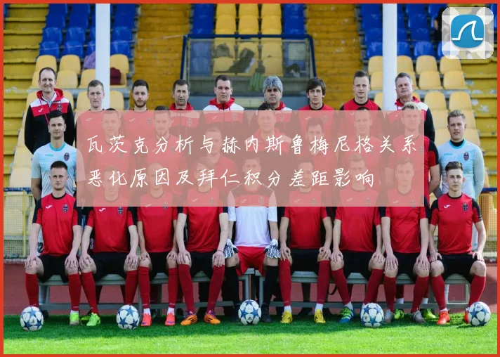 瓦茨克分析与赫内斯鲁梅尼格关系恶化原因及拜仁积分差距影响