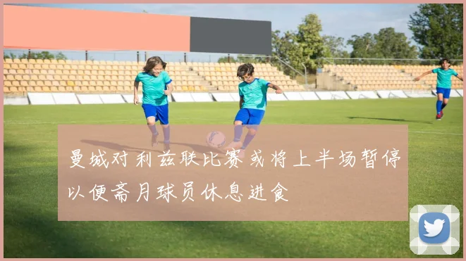 曼城对利兹联比赛或将上半场暂停以便斋月球员休息进食