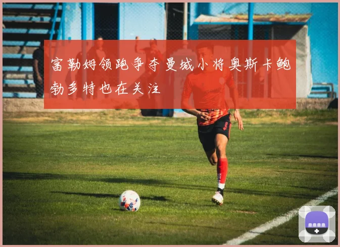 富勒姆领跑争夺曼城小将奥斯卡鲍勃多特也在关注