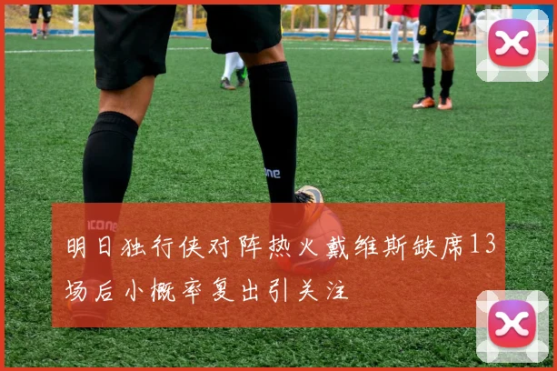明日独行侠对阵热火戴维斯缺席13场后小概率复出引关注