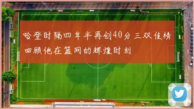哈登时隔四年半再创40分三双佳绩回顾他在篮网的辉煌时刻