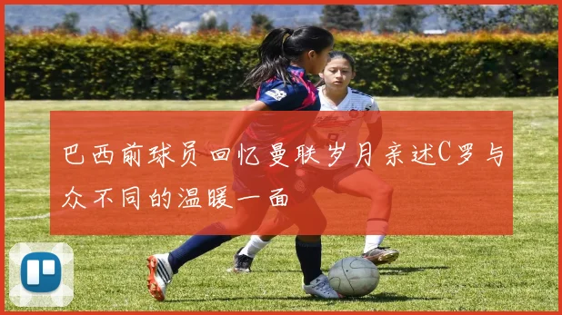 巴西前球员回忆曼联岁月亲述C罗与众不同的温暖一面